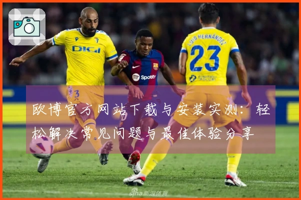 欧博官方网站下载与安装实测:轻松解决常见问题与最佳体验分享