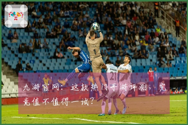 九游官网：这款热门手游评测，究竟值不值得一试？